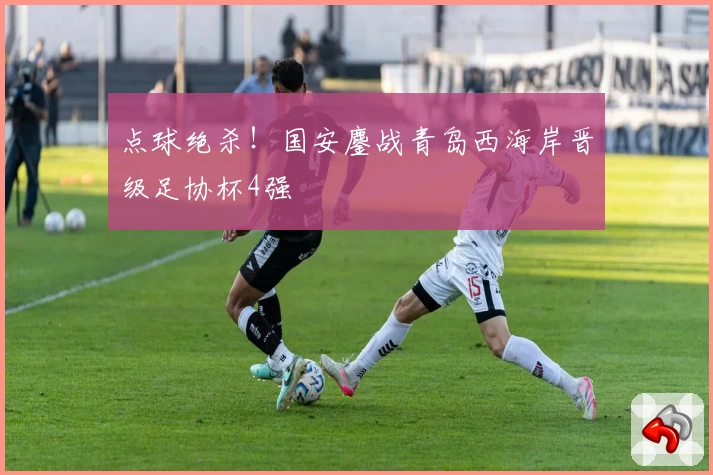 点球绝杀!国安鏖战青岛西海岸晋级足协杯4强