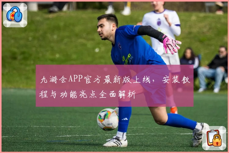 九游会APP官方最新版上线，安装教程与功能亮点全面解析