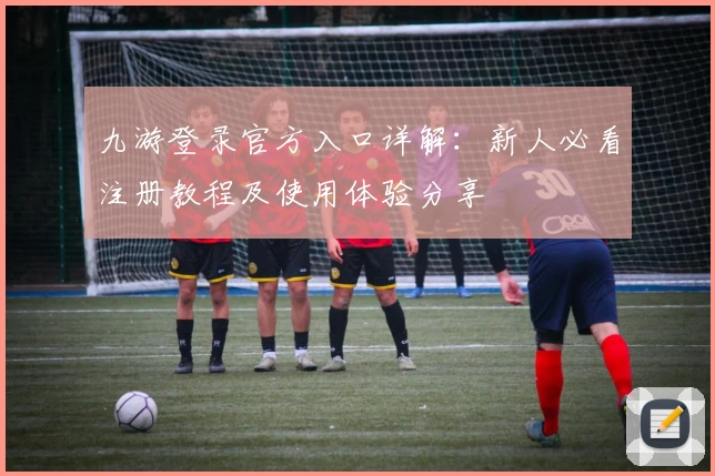 九游登录官方入口详解：新人必看注册教程及使用体验分享