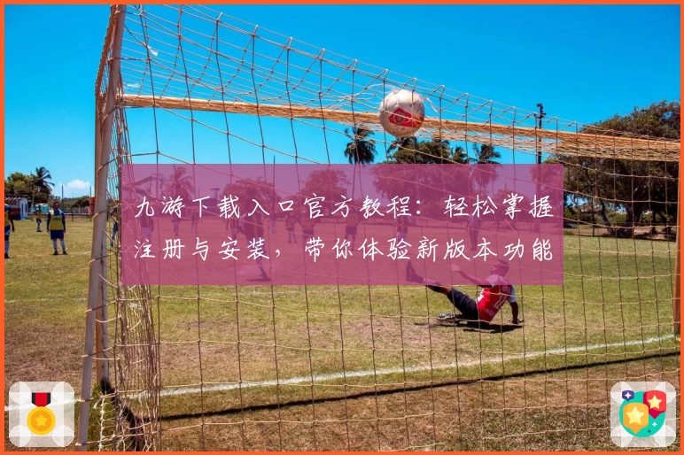 九游下载入口官方教程：轻松掌握注册与安装，带你体验新版本功能亮点