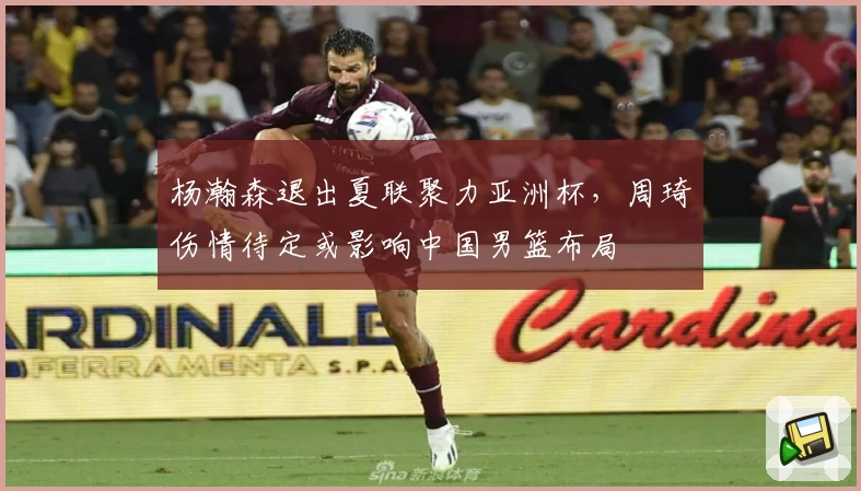 杨瀚森退出夏联聚力亚洲杯,周琦伤情待定或影响中国男篮布局