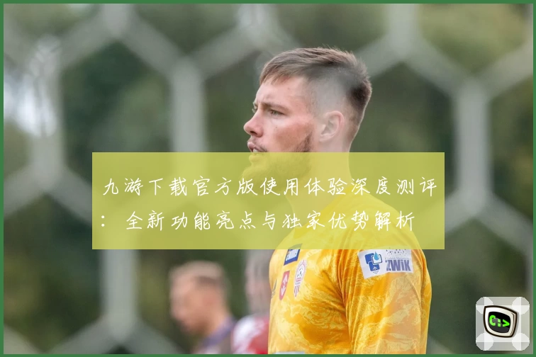 九游下载官方版使用体验深度测评：全新功能亮点与独家优势解析