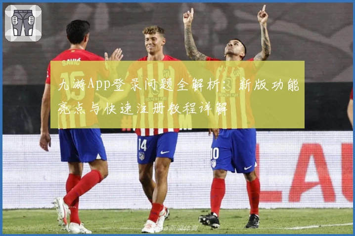 九游App登录问题全解析:新版功能亮点与快速注册教程详解