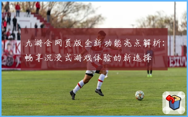 九游会网页版全新功能亮点解析:畅享沉浸式游戏体验的新选择