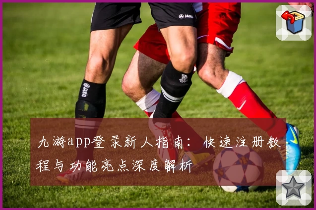 九游app登录新人指南：快速注册教程与功能亮点深度解析