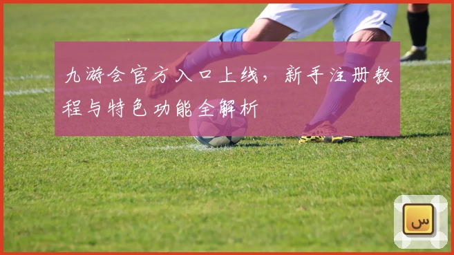 九游会官方入口上线，新手注册教程与特色功能全解析