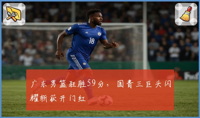 广东男篮狂胜59分，国青三巨头闪耀斩获开门红