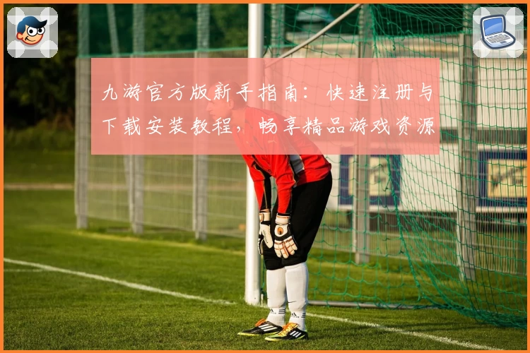 九游官方版新手指南：快速注册与下载安装教程，畅享精品游戏资源