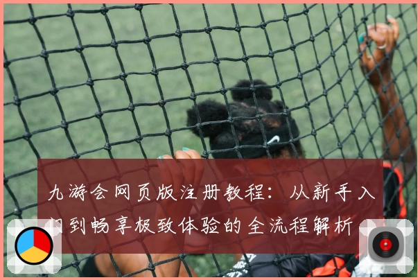 九游会网页版注册教程：从新手入门到畅享极致体验的全流程解析