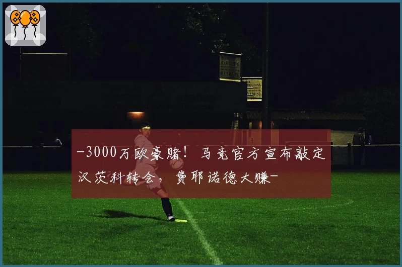 -3000万欧豪赌!马竞官方宣布敲定汉茨科转会,费耶诺德大赚-
