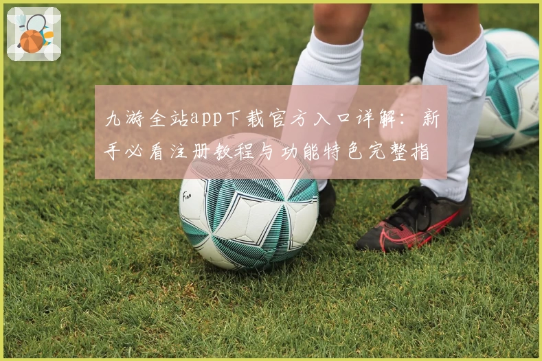九游全站app下载官方入口详解：新手必看注册教程与功能特色完整指南