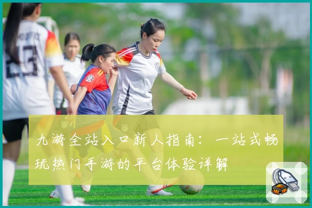 九游全站入口新人指南：一站式畅玩热门手游的平台体验详解