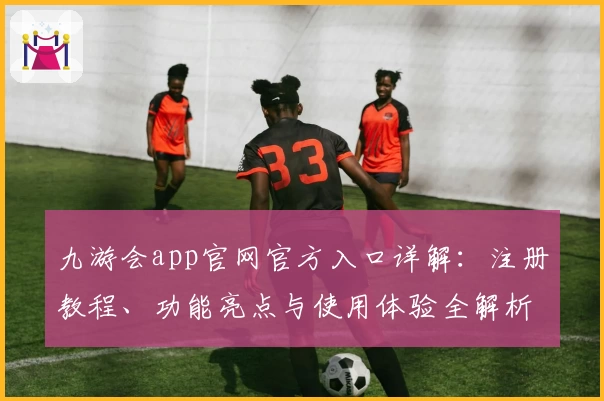 九游会app官网官方入口详解：注册教程、功能亮点与使用体验全解析