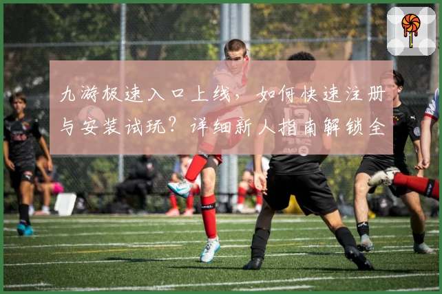 九游极速入口上线，如何快速注册与安装试玩？详细新人指南解锁全新版本体验