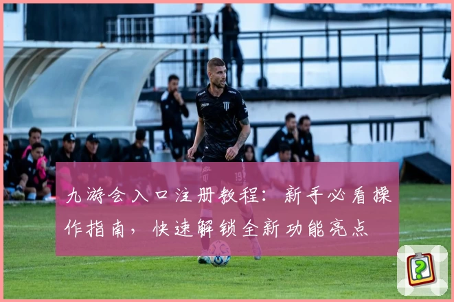 九游会入口注册教程：新手必看操作指南，快速解锁全新功能亮点