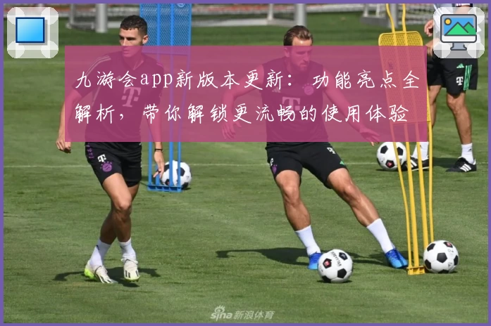 九游会app新版本更新：功能亮点全解析，带你解锁更流畅的使用体验