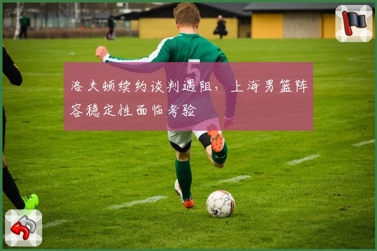 洛夫顿续约谈判遇阻，上海男篮阵容稳定性面临考验