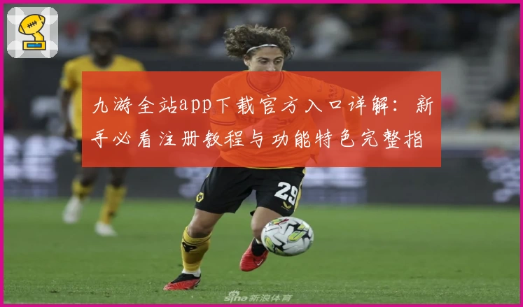 九游全站app下载官方入口详解：新手必看注册教程与功能特色完整指南
