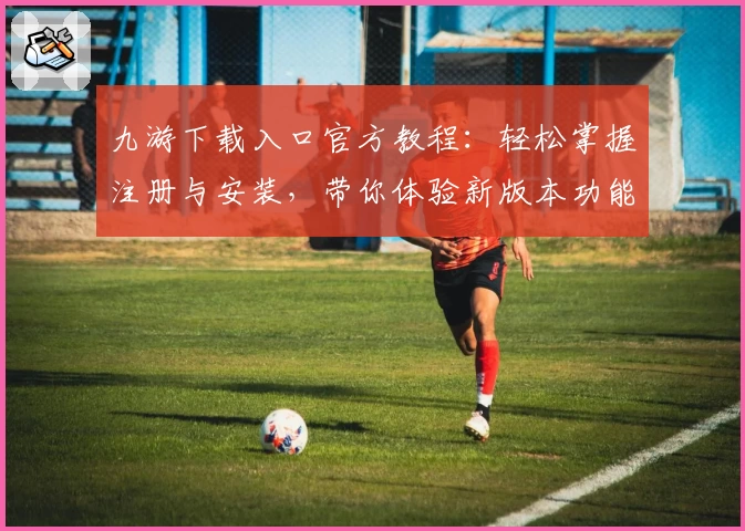 九游下载入口官方教程：轻松掌握注册与安装，带你体验新版本功能亮点
