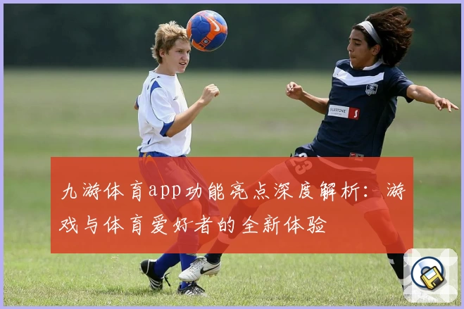 九游体育app功能亮点深度解析：游戏与体育爱好者的全新体验