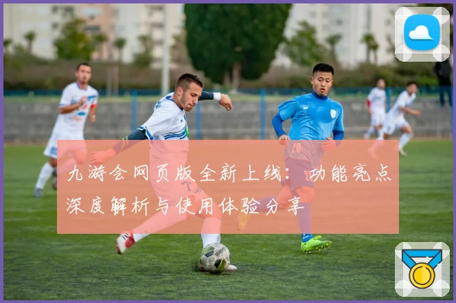 九游会网页版全新上线：功能亮点深度解析与使用体验分享
