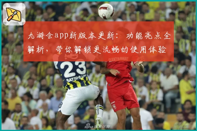 九游会app新版本更新：功能亮点全解析，带你解锁更流畅的使用体验