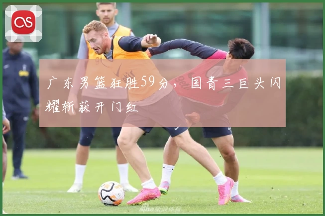 广东男篮狂胜59分,国青三巨头闪耀斩获开门红