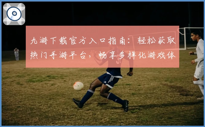 九游下载官方入口指南：轻松获取热门手游平台，畅享多样化游戏体验