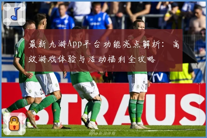 最新九游App平台功能亮点解析：高效游戏体验与活动福利全攻略