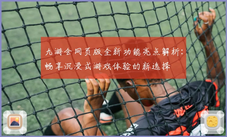 九游会网页版全新功能亮点解析:畅享沉浸式游戏体验的新选择