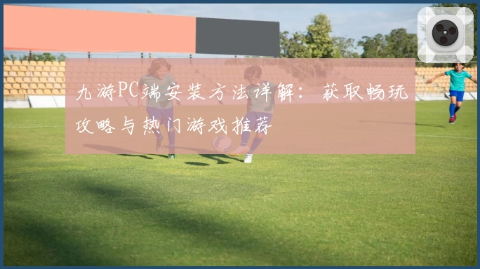 九游PC端安装方法详解:获取畅玩攻略与热门游戏推荐