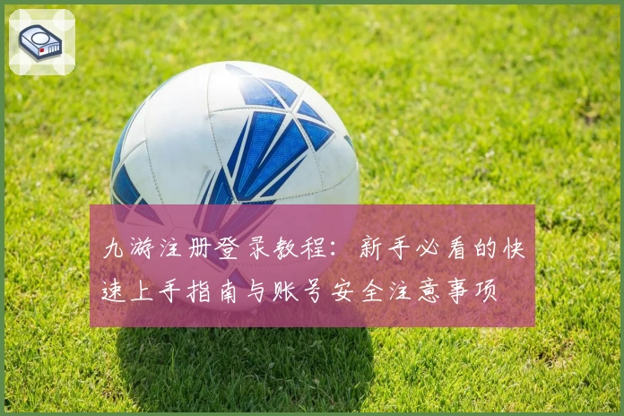 九游注册登录教程：新手必看的快速上手指南与账号安全注意事项